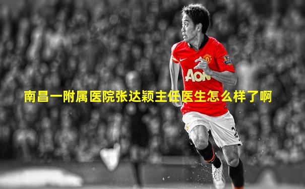 南昌一附属医院张达颖主任医生怎么样了啊