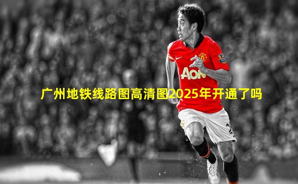 广州地铁线路图高清图2025年开通了吗