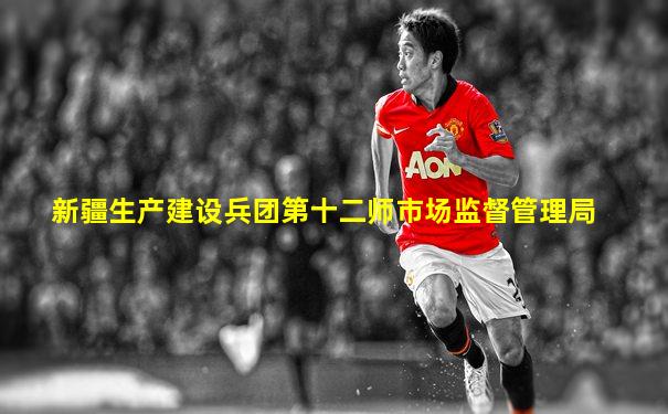 新疆生产建设兵团第十二师市场监督管理局