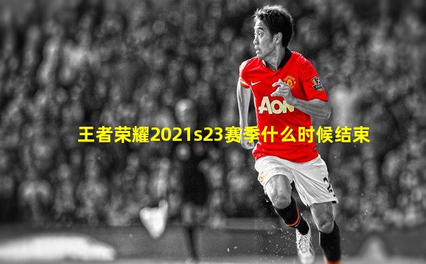 王者荣耀2021s23赛季什么时候结束