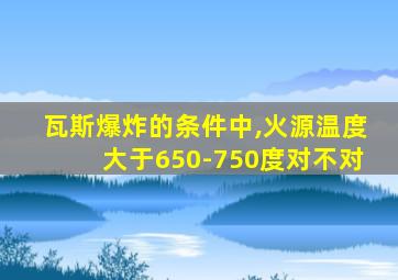 瓦斯爆炸的条件中,火源温度大于650-750度对不对