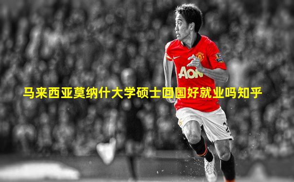 马来西亚莫纳什大学硕士回国好就业吗知乎