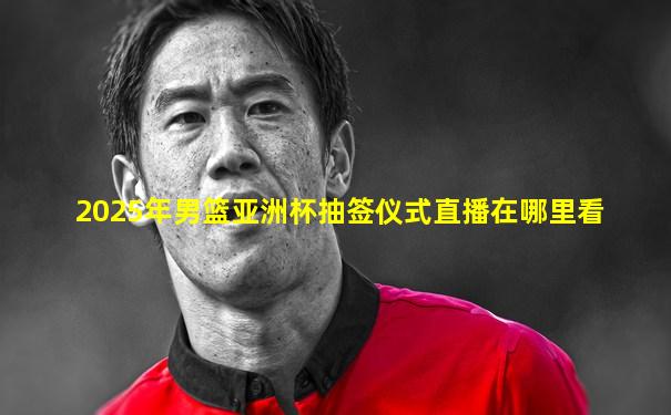 2025年男篮亚洲杯抽签仪式直播在哪里看