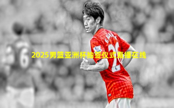 2025男篮亚洲杯抽签仪式直播在线