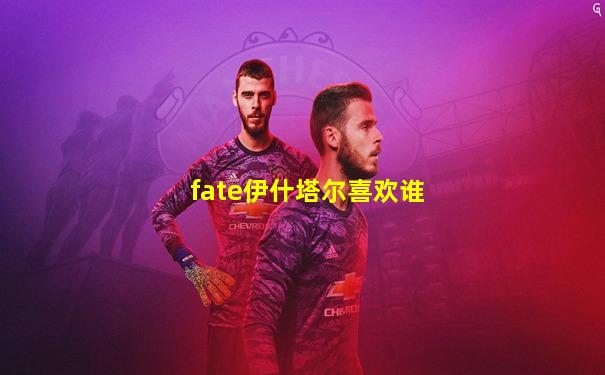 fate伊什塔尔喜欢谁