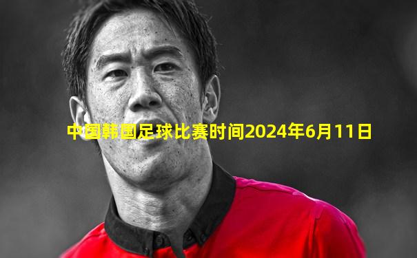 中国韩国足球比赛时间2024年6月11日