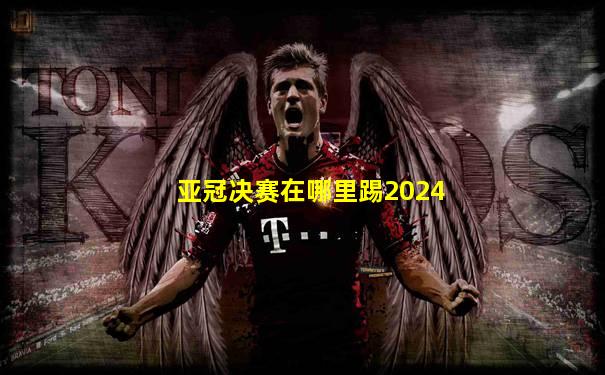 亚冠决赛在哪里踢2024
