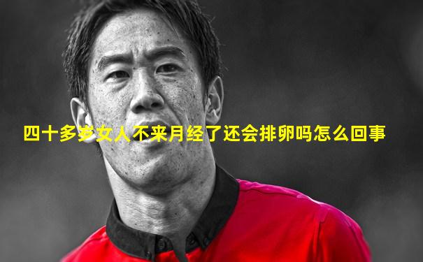 四十多岁女人不来月经了还会排卵吗怎么回事