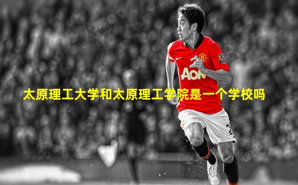 太原理工大学和太原理工学院是一个学校吗