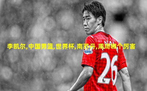 李凯尔,中国男篮,世界杯,南苏丹,周琦哪个厉害