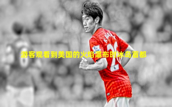 游客观看到美国的火焰瀑布时冰岛首都
