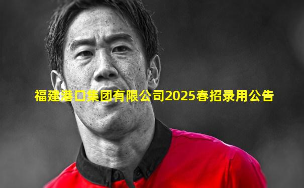 福建港口集团有限公司2025春招录用公告